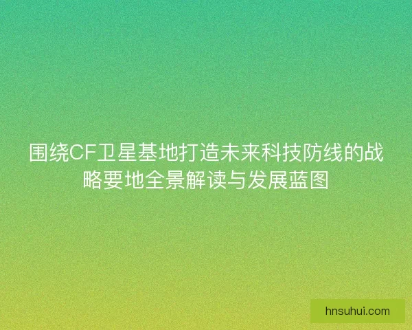 围绕CF卫星基地打造未来科技防线的战略要地全景解读与发展蓝图