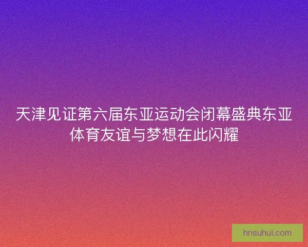 天津见证第六届东亚运动会闭幕盛典东亚体育友谊与梦想在此闪耀