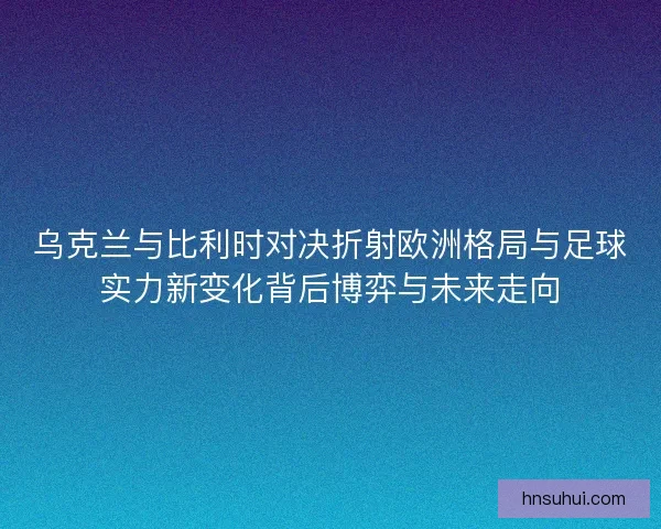 乌克兰与比利时对决折射欧洲格局与足球实力新变化背后博弈与未来走向