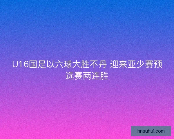 U16国足以六球大胜不丹 迎来亚少赛预选赛两连胜