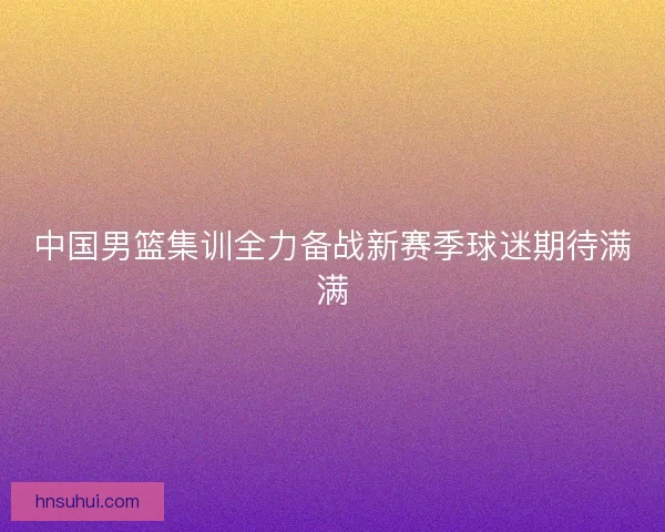 中国男篮集训全力备战新赛季球迷期待满满