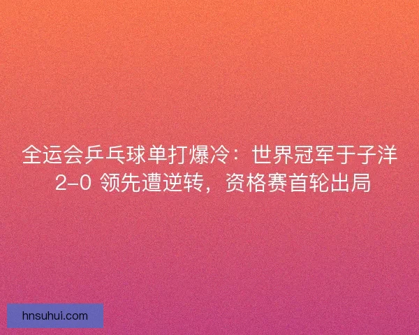 全运会乒乓球单打爆冷：世界冠军于子洋 2-0 领先遭逆转，资格赛首轮出局