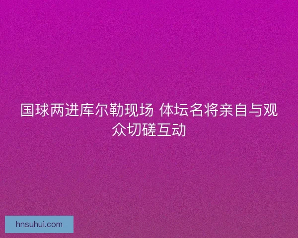 国球两进库尔勒现场 体坛名将亲自与观众切磋互动