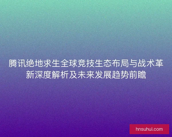 腾讯绝地求生全球竞技生态布局与战术革新深度解析及未来发展趋势前瞻