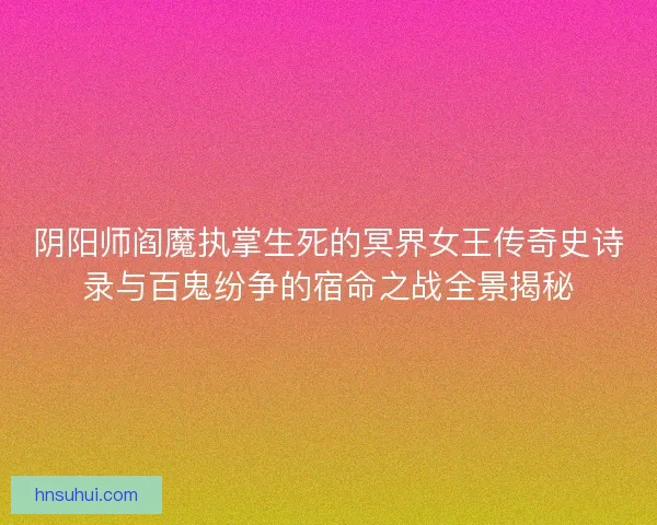 阴阳师阎魔执掌生死的冥界女王传奇史诗录与百鬼纷争的宿命之战全景揭秘